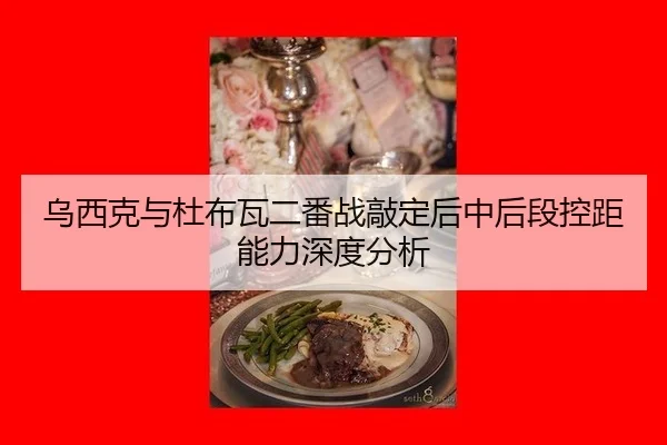乌西克与杜布瓦二番战敲定后中后段控距能力深度分析